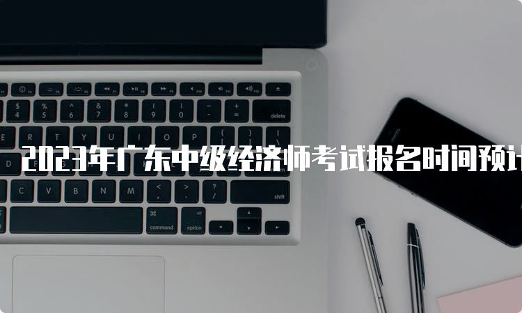 2023年广东中级经济师考试报名时间预计在8月