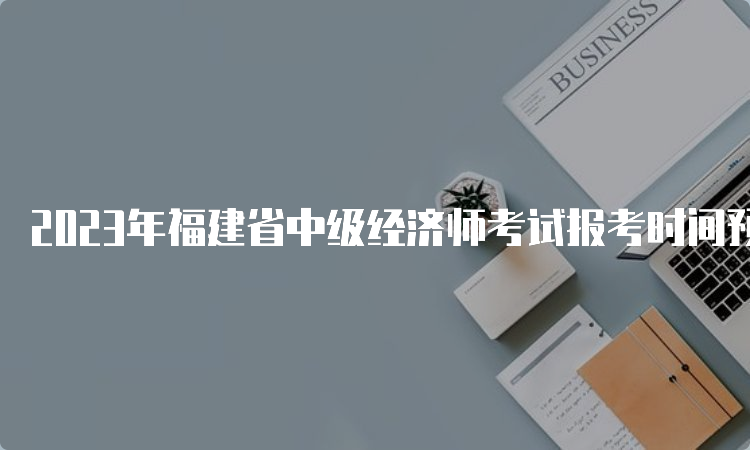 2023年福建省中级经济师考试报考时间预计在8月
