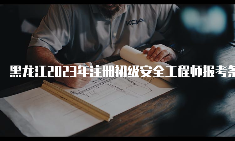 黑龙江2023年注册初级安全工程师报考条件