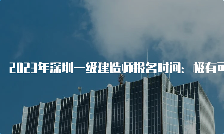 2023年深圳一级建造师报名时间：极有可能在7月