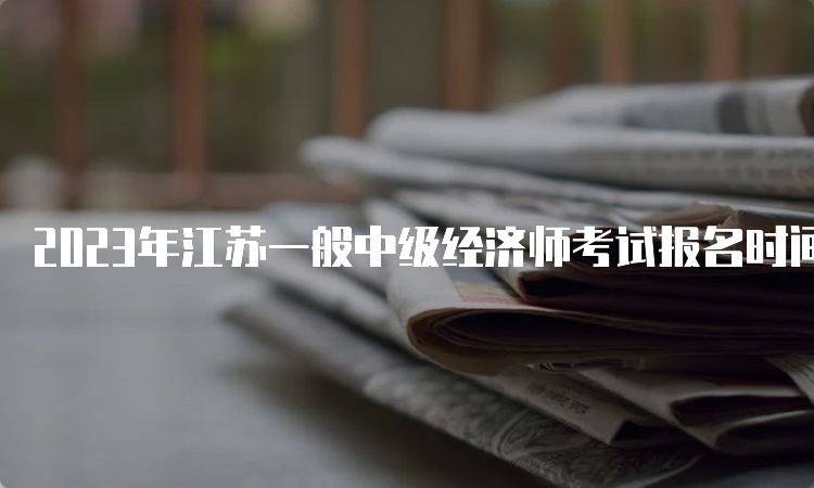 2023年江苏一般中级经济师考试报名时间大致在7月
