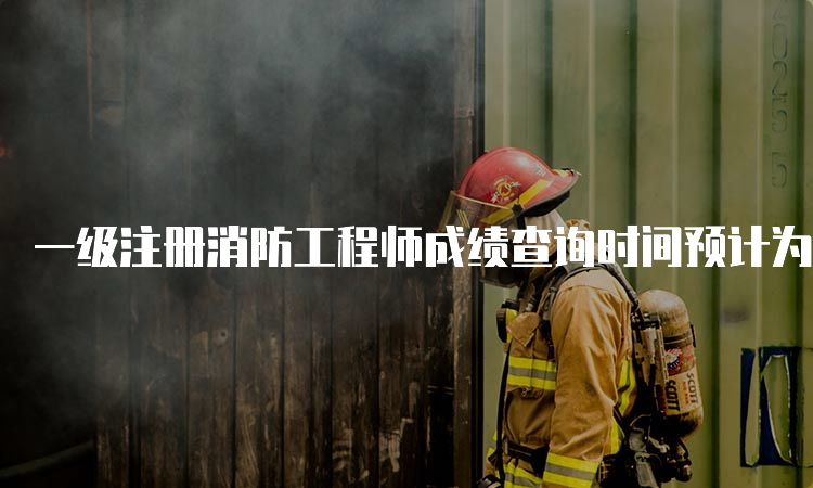 一级注册消防工程师成绩查询时间预计为2023年2月底