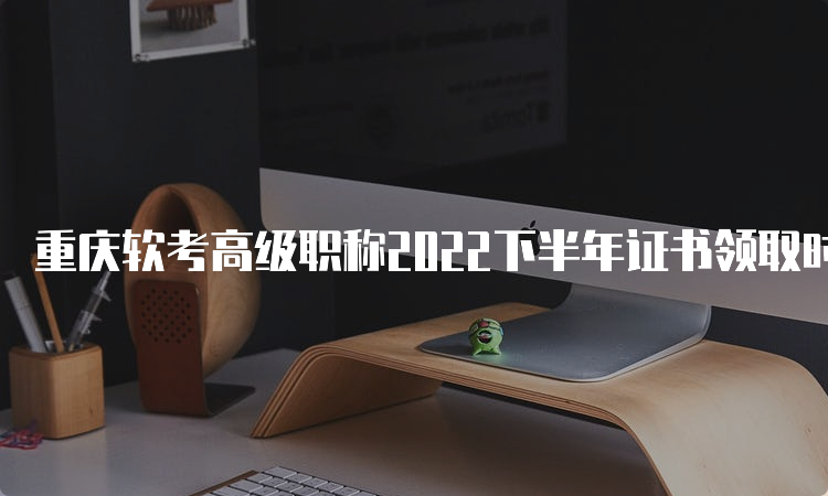 重庆软考高级职称2022下半年证书领取时间：2月17号开始领取