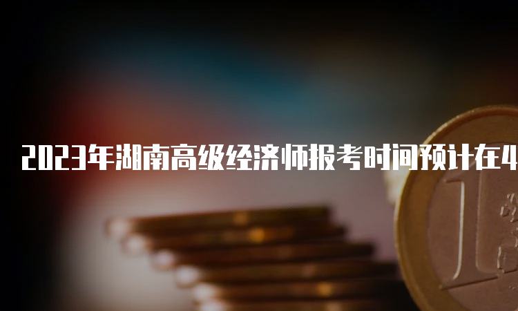 2023年湖南高级经济师报考时间预计在4月份