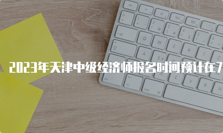 2023年天津中级经济师报名时间预计在7月底或者是8月初