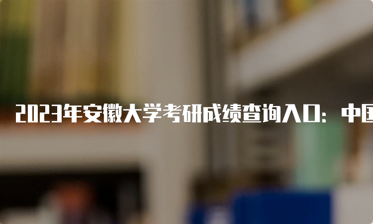 2023年安徽大学考研成绩查询入口：中国研究生招生信息网