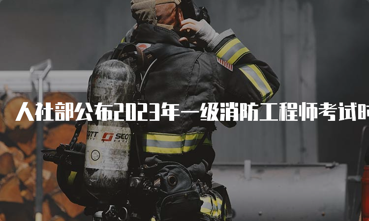 人社部公布2023年一级消防工程师考试时间：11月4日-5日