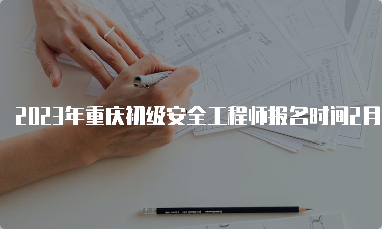 2023年重庆初级安全工程师报名时间2月28日至3月6日