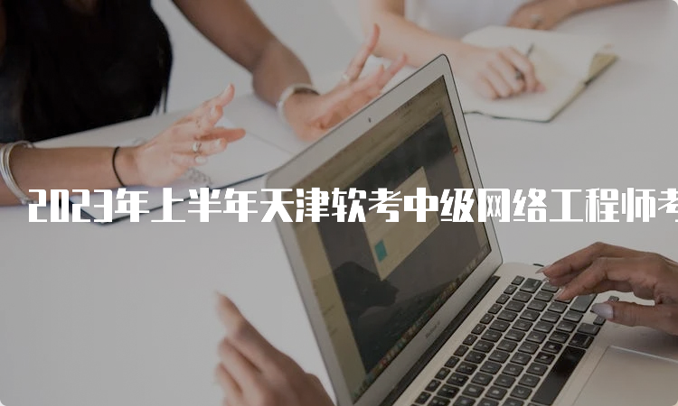 2023年上半年天津软考中级网络工程师考试时间：5月27号