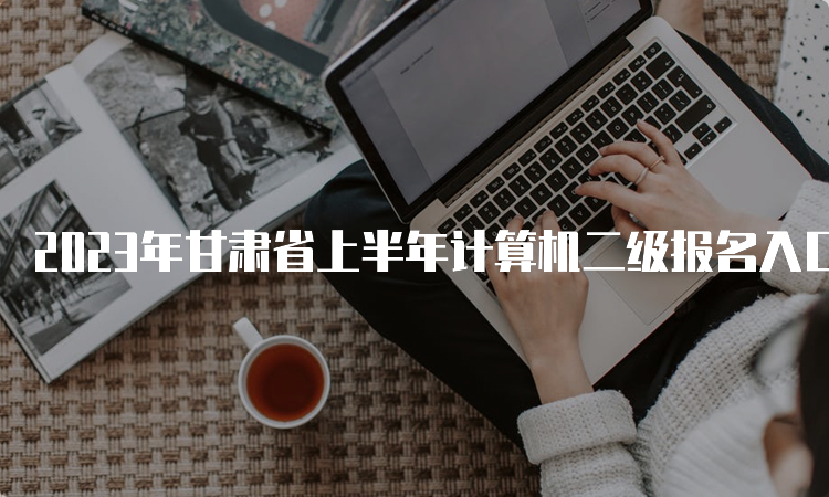 2023年甘肃省上半年计算机二级报名入口：中国教育考试网