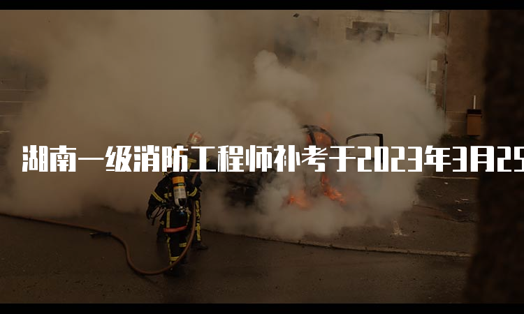 湖南一级消防工程师补考于2023年3月25日开始