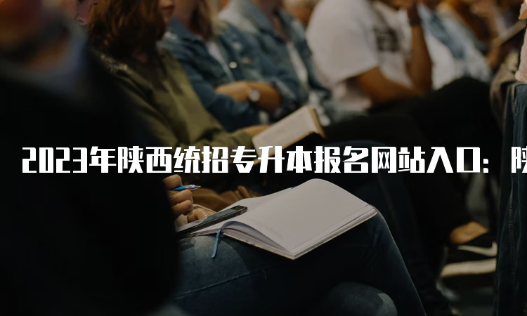 2023年陕西统招专升本报名网站入口：陕西省教育考试院