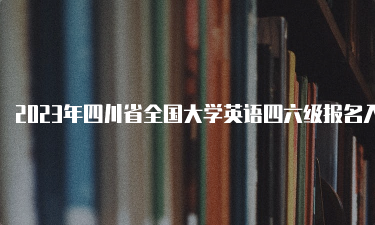 2023年四川省全国大学英语四六级报名入口：全国网上报名系统