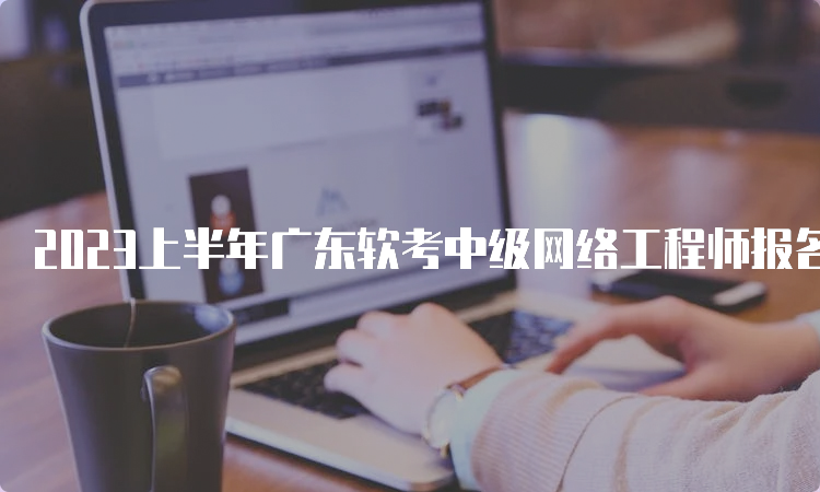 2023上半年广东软考中级网络工程师报名时间：预计3月中旬