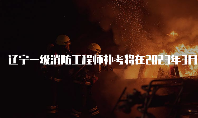 辽宁一级消防工程师补考将在2023年3月25日开考