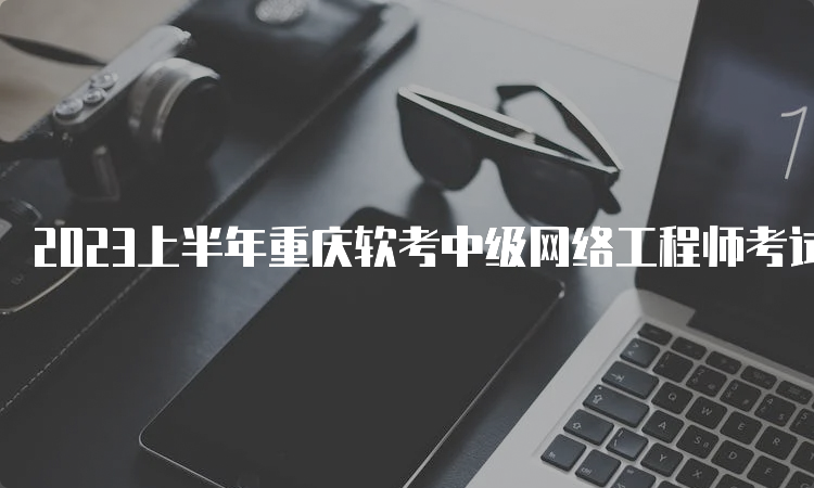 2023上半年重庆软考中级网络工程师考试时间：5月27日