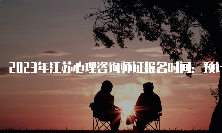 2023年江苏心理咨询师证报名时间：预计分别从3月和9月进行报名