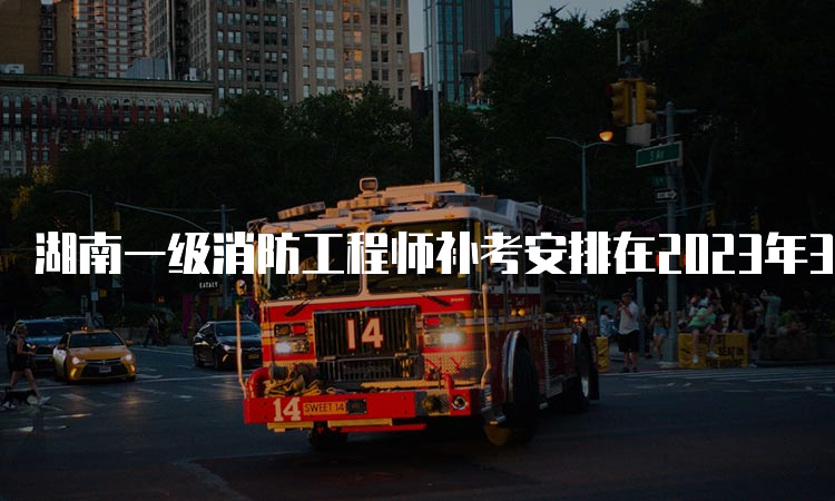 湖南一级消防工程师补考安排在2023年3月25日-26日举行