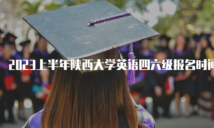 2023上半年陕西大学英语四六级报名时间预测：3月中旬