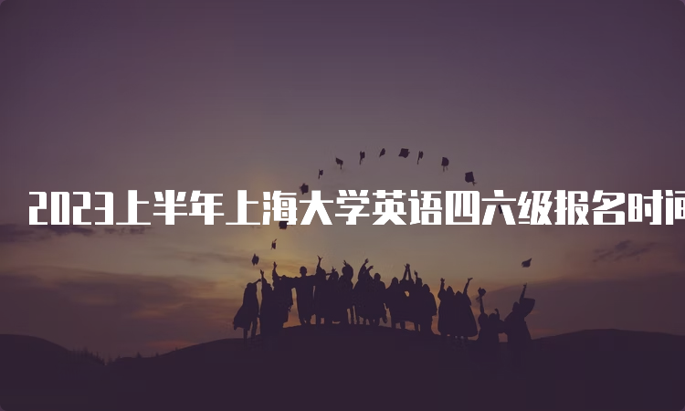 2023上半年上海大学英语四六级报名时间预测：3月中旬