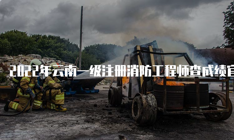 2022年云南一级注册消防工程师查成绩官网入口
