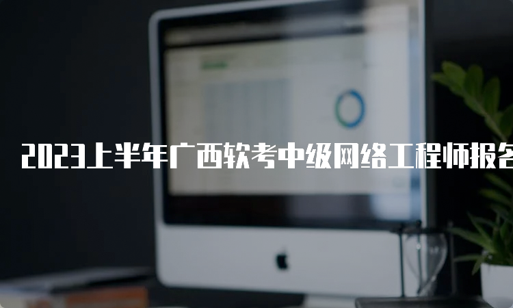 2023上半年广西软考中级网络工程师报名时间：预计在3月份