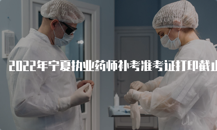 2022年宁夏执业药师补考准考证打印截止时间为3月26日