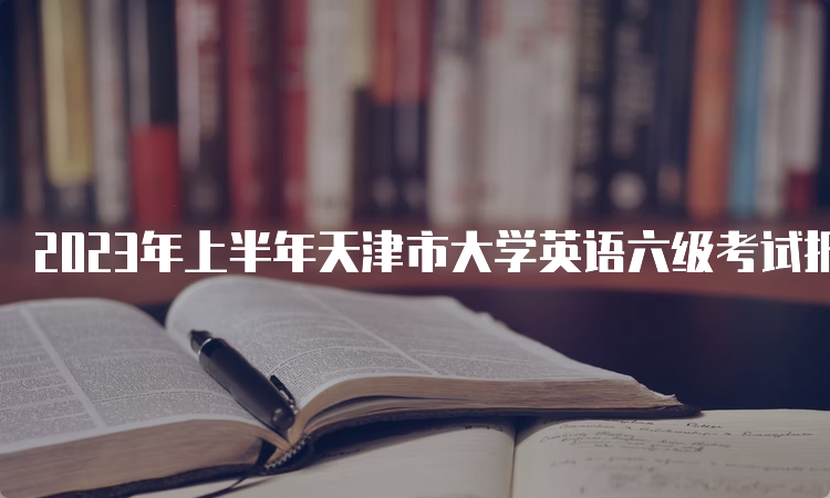 2023年上半年天津市大学英语六级考试报名时间预估：3月中旬