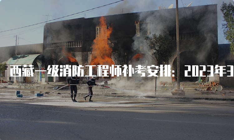西藏一级消防工程师补考安排：2023年3月25日-26日