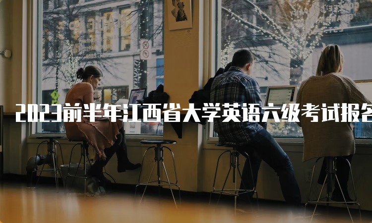 2023前半年江西省大学英语六级考试报名时间预估：3月中旬