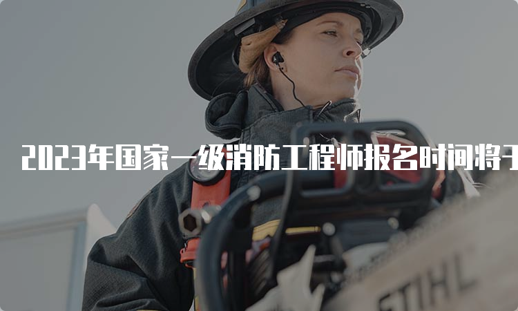 2023年国家一级消防工程师报名时间将于8月开始