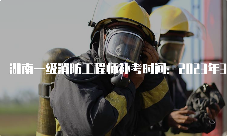 湖南一级消防工程师补考时间：2023年3月25日开考