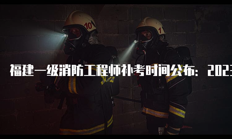 福建一级消防工程师补考时间公布：2023年3月25日开始