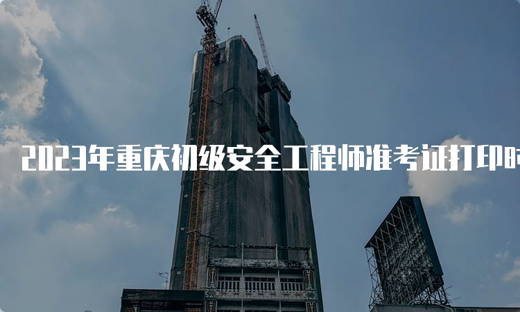 2023年重庆初级安全工程师准考证打印时间