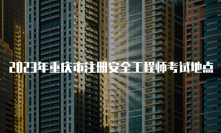 2023年重庆市注册安全工程师考试地点