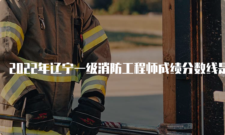2022年辽宁一级消防工程师成绩分数线是多少？成绩管理规定是什么？