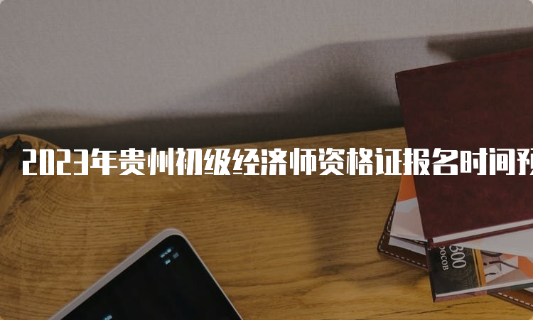 2023年贵州初级经济师资格证报名时间预估在7-8月份