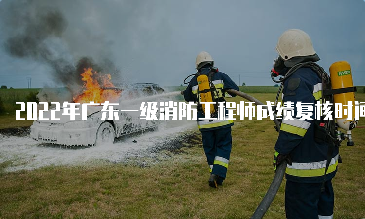 2022年广东一级消防工程师成绩复核时间公布了吗