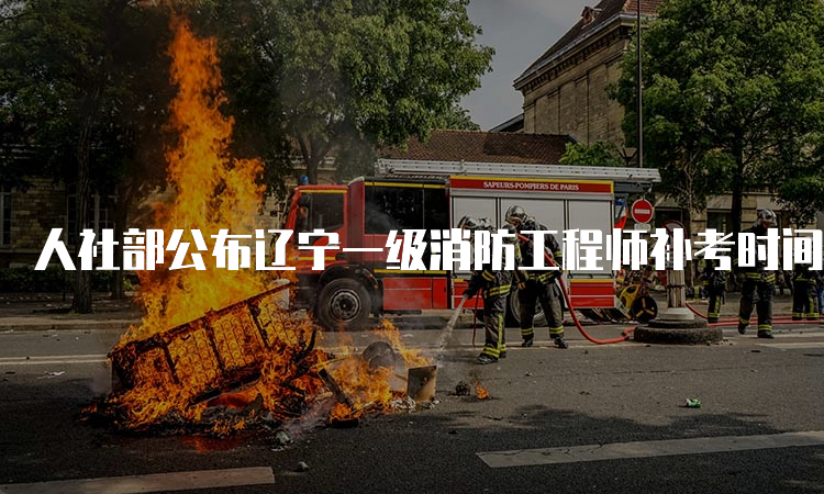 人社部公布辽宁一级消防工程师补考时间：2023年3月25日-26日