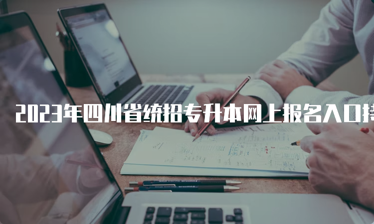 2023年四川省统招专升本网上报名入口持续开通中