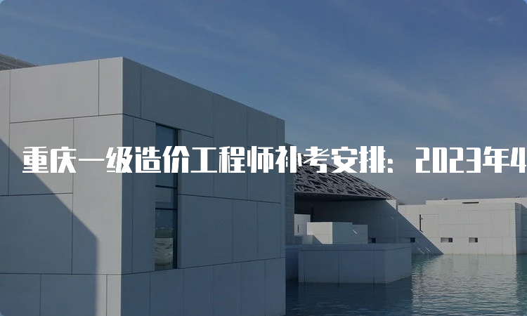 重庆一级造价工程师补考安排：2023年4月22日-23日