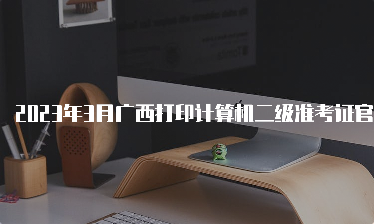 2023年3月广西打印计算机二级准考证官网入口：中国教育考试网