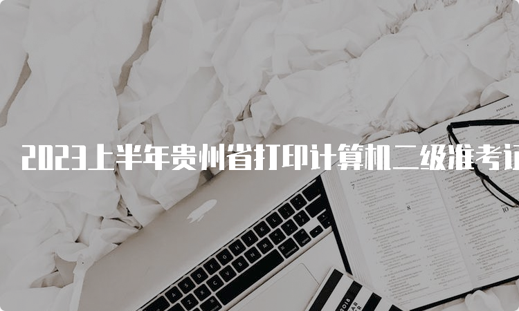 2023上半年贵州省打印计算机二级准考证官网入口：中国教育考试网