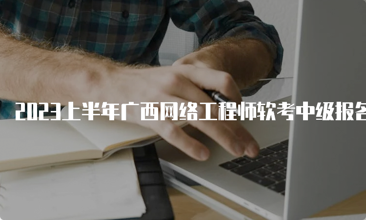 2023上半年广西网络工程师软考中级报名时间为3月15日至23日