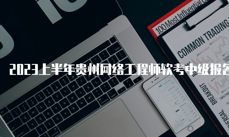 2023上半年贵州网络工程师软考中级报名时间：3月20日至4月7日