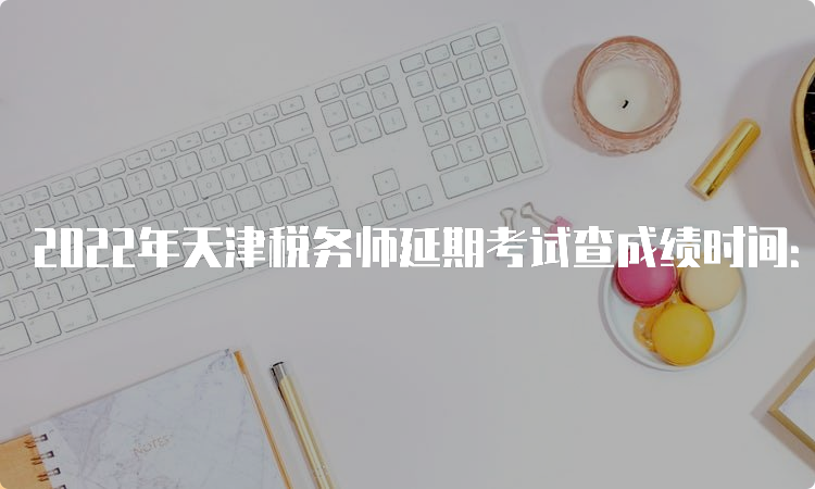 2022年天津税务师延期考试查成绩时间：预计2023年4月