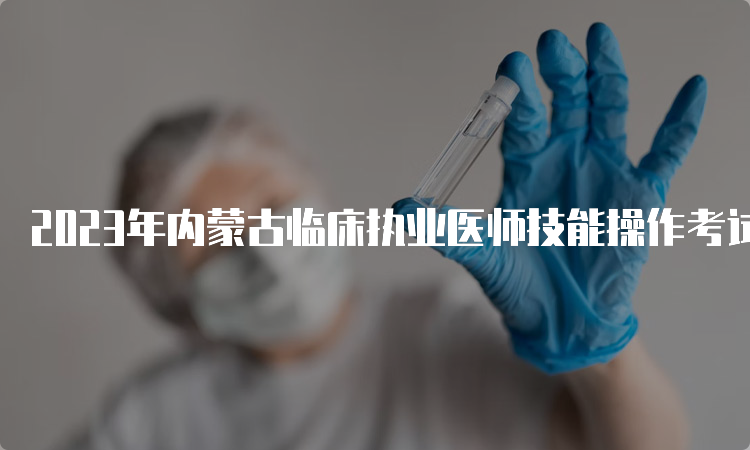 2023年内蒙古临床执业医师技能操作考试时间：6月3日至14日