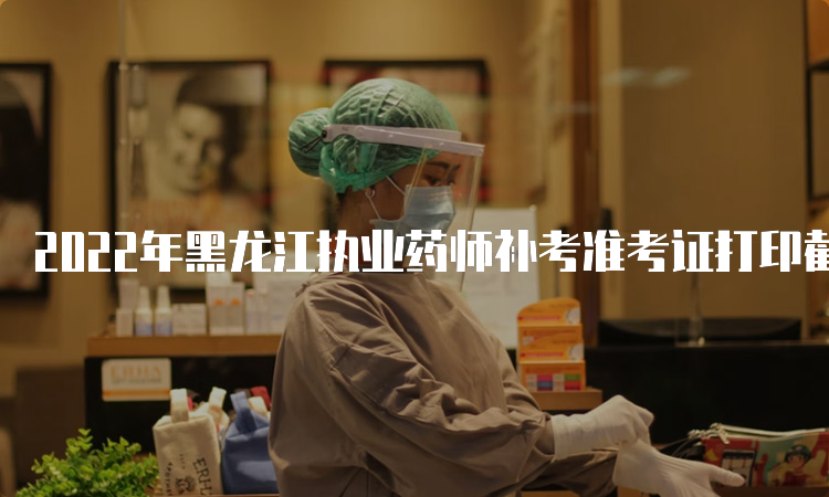 2022年黑龙江执业药师补考准考证打印截止时间