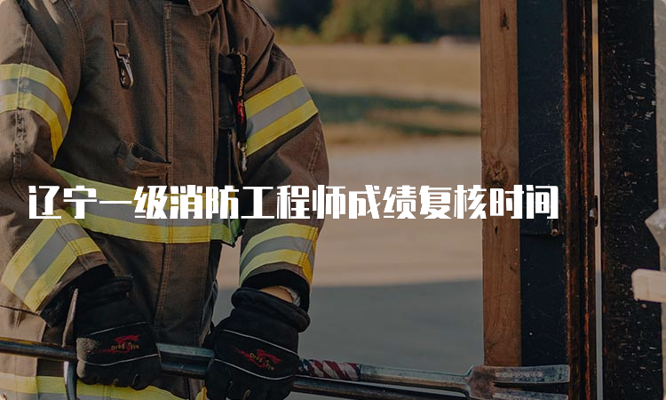 辽宁一级消防工程师成绩复核时间