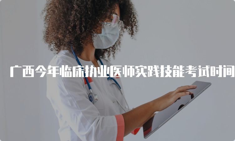 广西今年临床执业医师实践技能考试时间